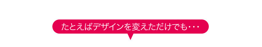 たとえばデザインを変えただけでも…