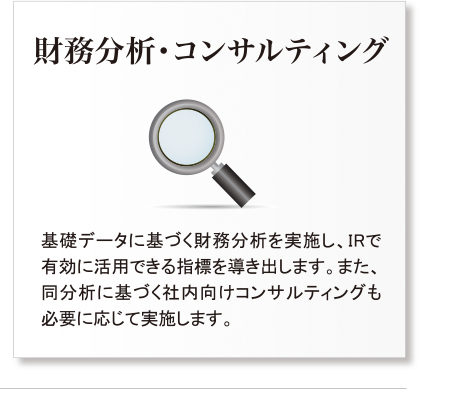 財務分析・コンサルティング・基礎データに基づく財務分析を実施し、IRで有効に活用できる指標を導き出します。また、同分析に基づく社内向けコンサルティングも必要に応じて実施します。