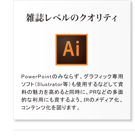 雑誌レベルのクオリティ・PowerPointのみならず、グラフィック専用ソフト（Illustrator等）も使用するなどして資料の魅力を高めると同時に、PRなどの多面的な利用にも資するよう、IRのメディア化、コンテンツ化を図ります。