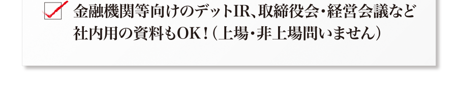 その他、資金調達用、取締役会・経営会議などの社内用の資料もOK！（上場・非上場は問いません）